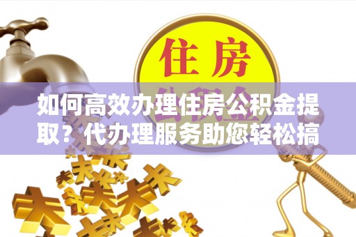 宁津如何高效办理住房公积金提取？代办理服务助您轻松搞定